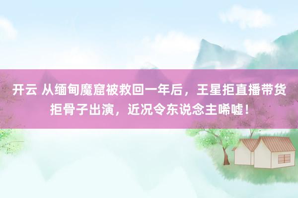 开云 从缅甸魔窟被救回一年后，王星拒直播带货拒骨子出演，近况令东说念主唏嘘！