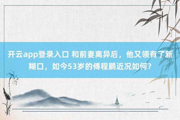 开云app登录入口 和前妻离异后，他又领有了新糊口，如今53岁的傅程鹏近况如何？