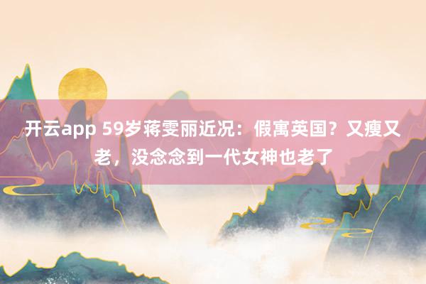 开云app 59岁蒋雯丽近况：假寓英国？又瘦又老，没念念到一代女神也老了