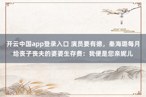 开云中国app登录入口 演员要有德，秦海璐每月给丧子丧夫的婆婆生存费：我便是您亲妮儿