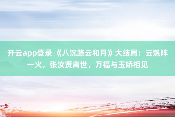 开云app登录 《八沉路云和月》大结局：云魁阵一火，张汝贤离世，万福与玉娇相见