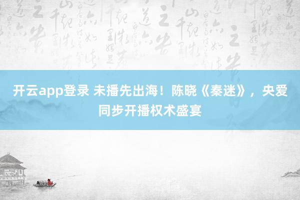 开云app登录 未播先出海！陈晓《秦迷》，央爱同步开播权术盛宴