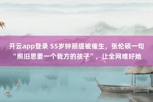 开云app登录 55岁钟丽缇被催生，张伦硕一句“照旧思要一个我方的孩子”，让全网嗜好她