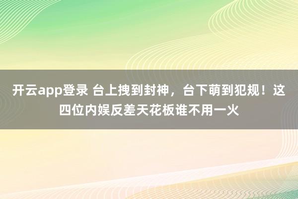 开云app登录 台上拽到封神，台下萌到犯规！这四位内娱反差天花板谁不用一火