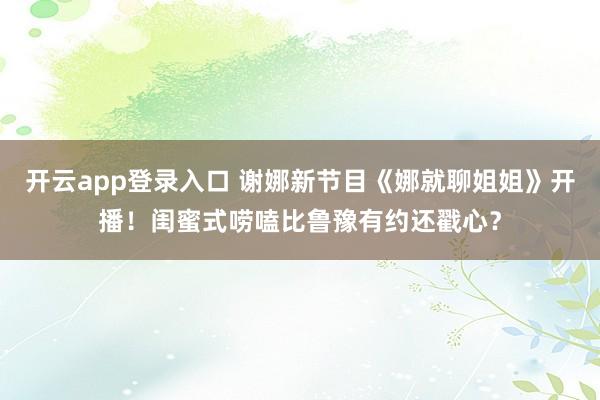 开云app登录入口 谢娜新节目《娜就聊姐姐》开播！闺蜜式唠嗑比鲁豫有约还戳心？