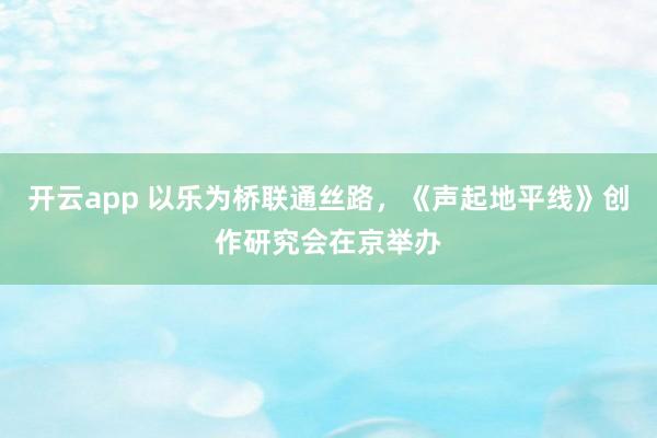 开云app 以乐为桥联通丝路，《声起地平线》创作研究会在京举办