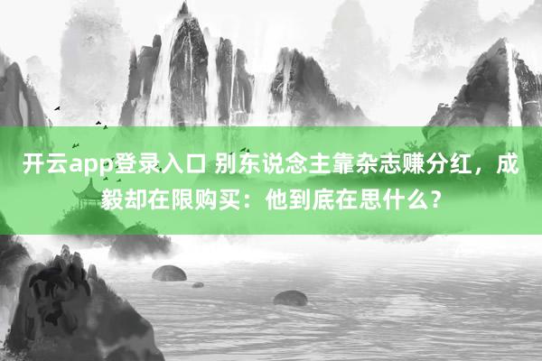 开云app登录入口 别东说念主靠杂志赚分红，成毅却在限购买：他到底在思什么？