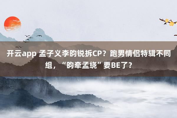 开云app 孟子义李昀锐拆CP？跑男情侣特辑不同组，“昀牵孟绕”要BE了？