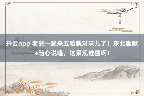 开云app 老舅一趟来五哈就对味儿了！东北幽默+随心说唱，这景观谁懂啊！