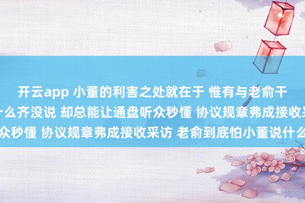 开云app 小董的利害之处就在于 惟有与老俞干系的事情 看似他名义什么齐没说 却总能让通盘听众秒懂 协议规章弗成接收采访 老俞到底怕小董说什么