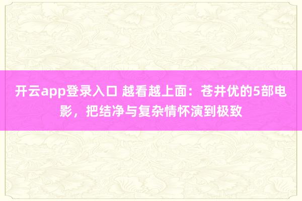 开云app登录入口 越看越上面：苍井优的5部电影，把结净与复杂情怀演到极致