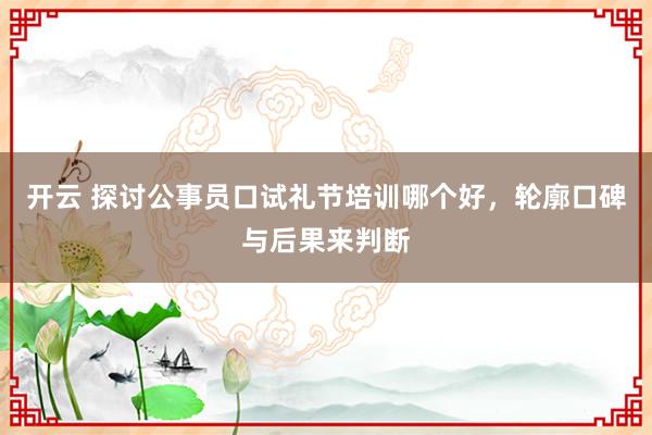 开云 探讨公事员口试礼节培训哪个好，轮廓口碑与后果来判断