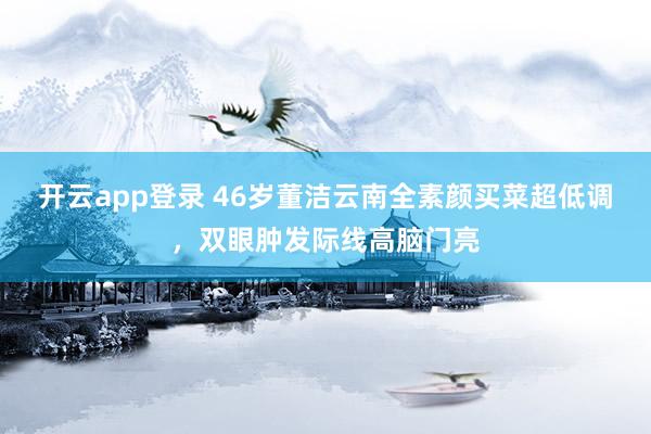 开云app登录 46岁董洁云南全素颜买菜超低调，双眼肿发际线高脑门亮