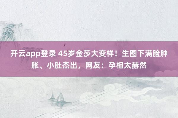 开云app登录 45岁金莎大变样！生图下满脸肿胀、小肚杰出，网友：孕相太赫然