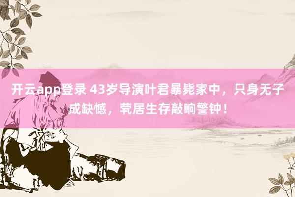 开云app登录 43岁导演叶君暴毙家中，只身无子成缺憾，茕居生存敲响警钟！