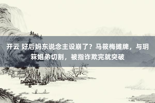 开云 好后妈东说念主设崩了？马筱梅摊牌，与玥箖姐弟切割，被指诈欺完就突破