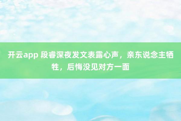 开云app 段睿深夜发文表露心声，亲东说念主牺牲，后悔没见对方一面