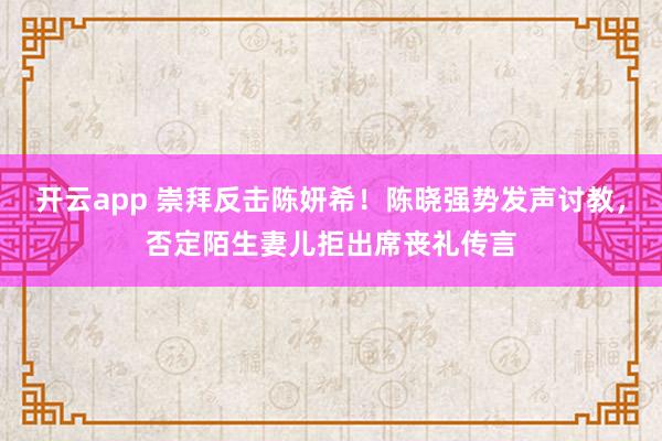 开云app 崇拜反击陈妍希！陈晓强势发声讨教，否定陌生妻儿拒出席丧礼传言