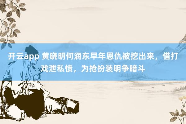 开云app 黄晓明何润东早年恩仇被挖出来，借打戏泄私愤，为抢扮装明争暗斗