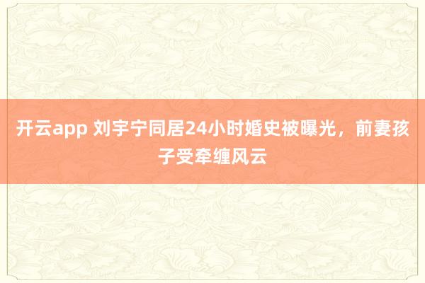 开云app 刘宇宁同居24小时婚史被曝光，前妻孩子受牵缠风云