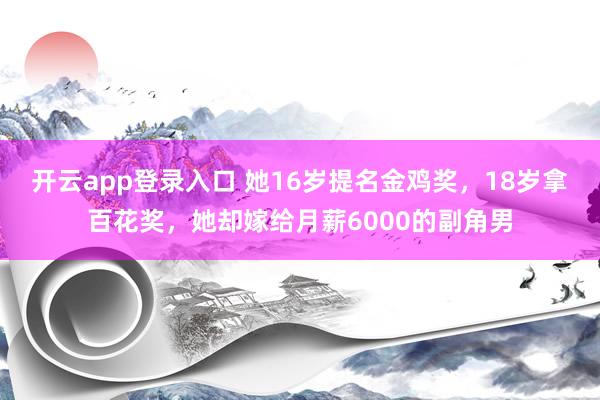 开云app登录入口 她16岁提名金鸡奖，18岁拿百花奖，她却嫁给月薪6000的副角男