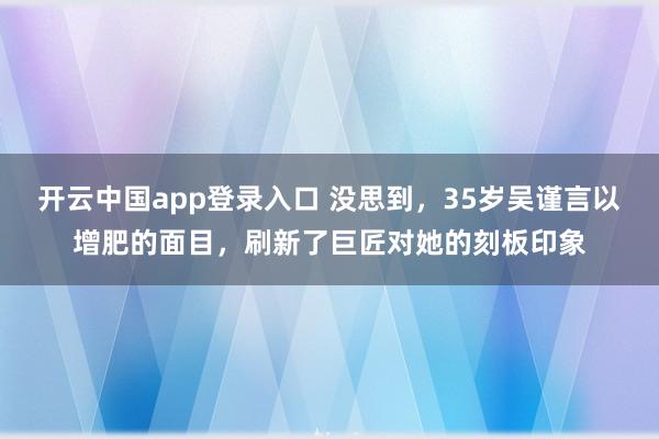 开云中国app登录入口 没思到，35岁吴谨言以增肥的面目，刷新了巨匠对她的刻板印象