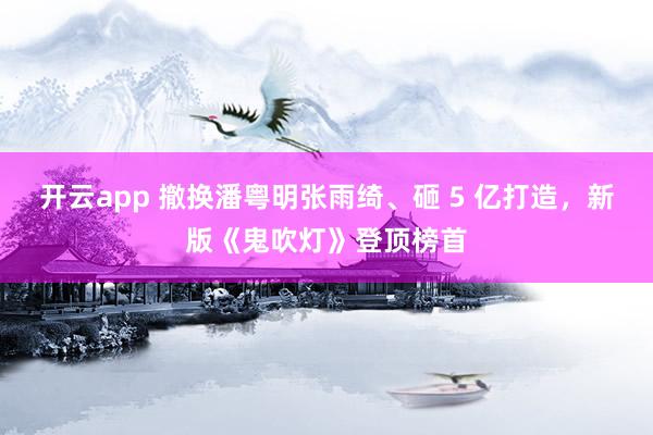 开云app 撤换潘粤明张雨绮、砸 5 亿打造，新版《鬼吹灯》登顶榜首