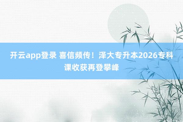 开云app登录 喜信频传！泽大专升本2026专科课收获再登攀峰