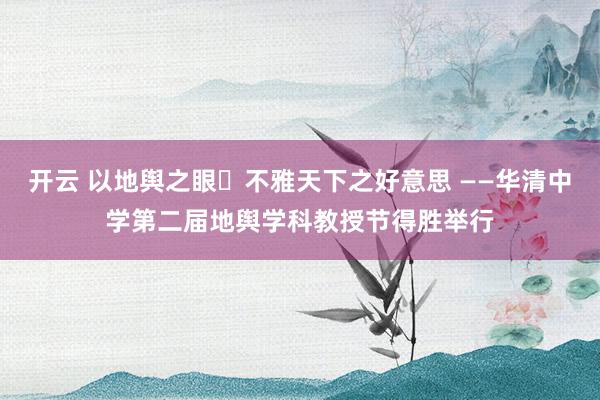 开云 以地舆之眼・不雅天下之好意思 ——华清中学第二届地舆学科教授节得胜举行