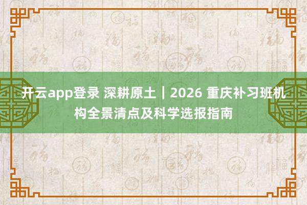 开云app登录 深耕原土｜2026 重庆补习班机构全景清点及科学选报指南