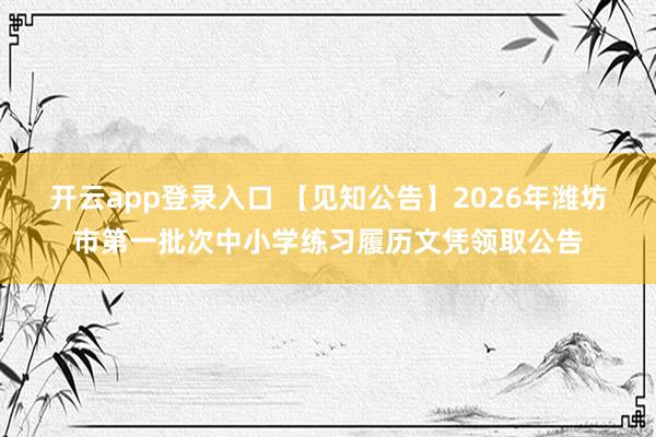 开云app登录入口 【见知公告】2026年潍坊市第一批次中小学练习履历文凭领取公告