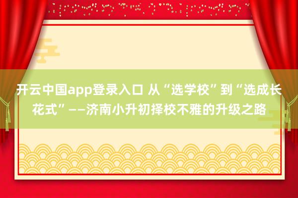 开云中国app登录入口 从“选学校”到“选成长花式”——济南小升初择校不雅的升级之路