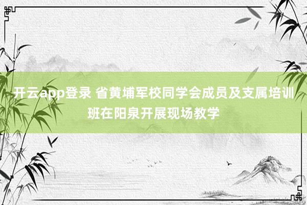 开云app登录 省黄埔军校同学会成员及支属培训班在阳泉开展现场教学