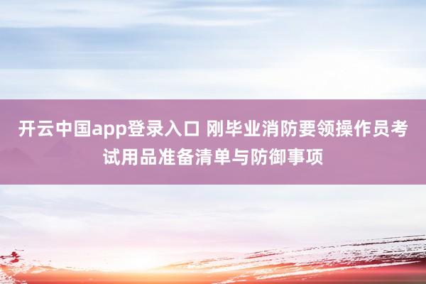开云中国app登录入口 刚毕业消防要领操作员考试用品准备清单与防御事项