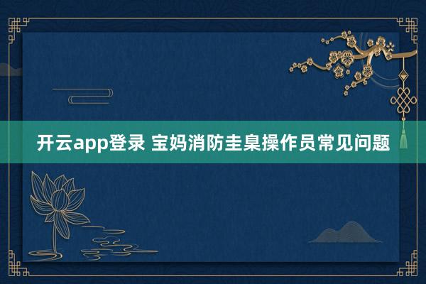 开云app登录 宝妈消防圭臬操作员常见问题