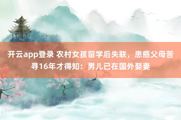 开云app登录 农村女孩留学后失联，患癌父母苦寻16年才得知：男儿已在国外娶妻