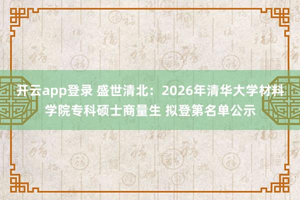 开云app登录 盛世清北：2026年清华大学材料学院专科硕士商量生 拟登第名单公示