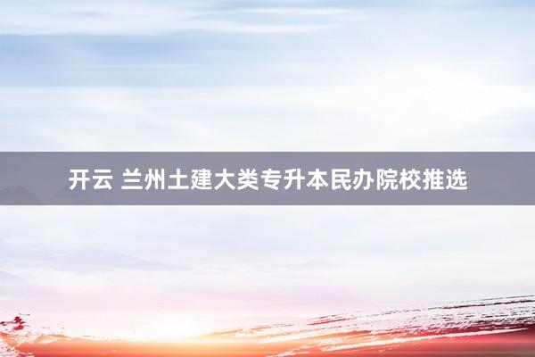 开云 兰州土建大类专升本民办院校推选