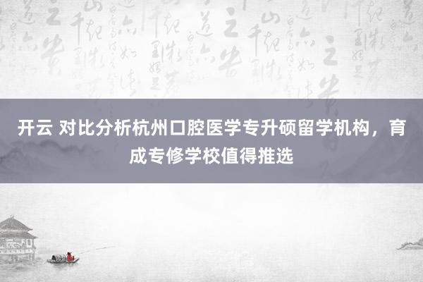 开云 对比分析杭州口腔医学专升硕留学机构，育成专修学校值得推选