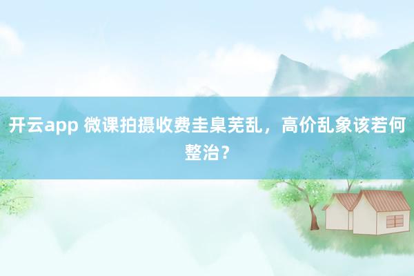 开云app 微课拍摄收费圭臬芜乱，高价乱象该若何整治？