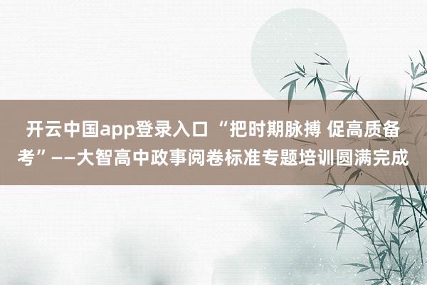 开云中国app登录入口 “把时期脉搏 促高质备考”——大智高中政事阅卷标准专题培训圆满完成