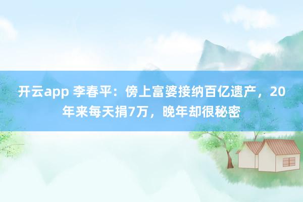 开云app 李春平：傍上富婆接纳百亿遗产，20年来每天捐7万，晚年却很秘密