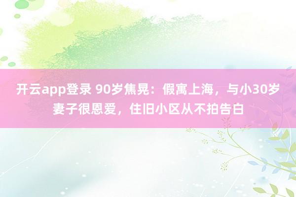 开云app登录 90岁焦晃：假寓上海，与小30岁妻子很恩爱，住旧小区从不拍告白