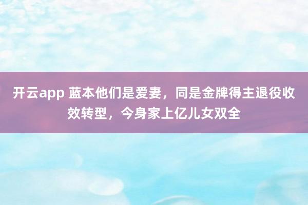 开云app 蓝本他们是爱妻，同是金牌得主退役收效转型，今身家上亿儿女双全