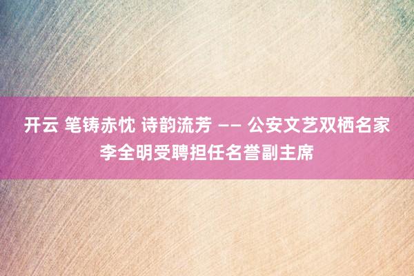 开云 笔铸赤忱 诗韵流芳 —— 公安文艺双栖名家李全明受聘担任名誉副主席