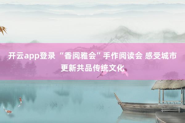 开云app登录 “香阅雅会”手作阅读会 感受城市更新共品传统文化