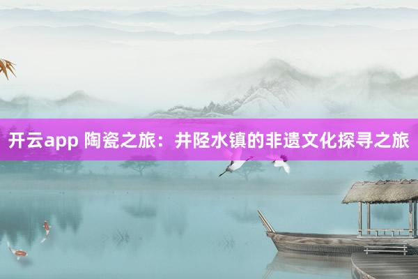 开云app 陶瓷之旅：井陉水镇的非遗文化探寻之旅