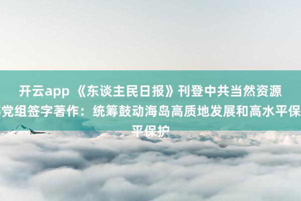 开云app 《东谈主民日报》刊登中共当然资源部党组签字著作：统筹鼓动海岛高质地发展和高水平保护