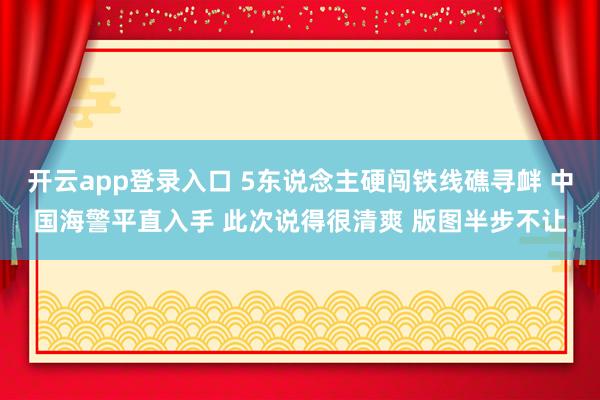 开云app登录入口 5东说念主硬闯铁线礁寻衅 中国海警平直入手 此次说得很清爽 版图半步不让