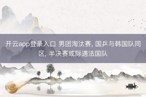 开云app登录入口 男团淘汰赛， 国乒与韩国队同区， 半决赛或际遇法国队